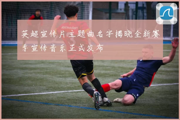 英超宣传片主题曲名字揭晓全新赛季宣传音乐正式发布