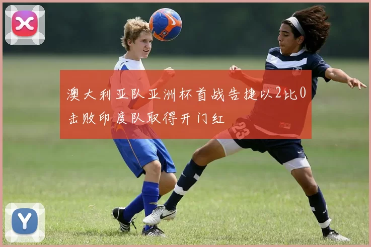 澳大利亚队亚洲杯首战告捷以2比0击败印度队取得开门红