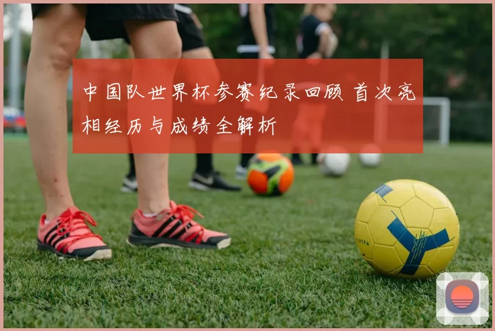 中国队世界杯参赛纪录回顾 首次亮相经历与成绩全解析