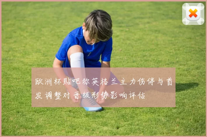 欧洲杯贴吧称英格兰主力伤停与首发调整对晋级形势影响评估
