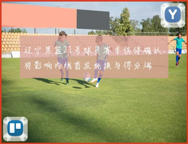 辽宁男篮21号球员赛季伤停确认，将影响内线首发轮换与得分端