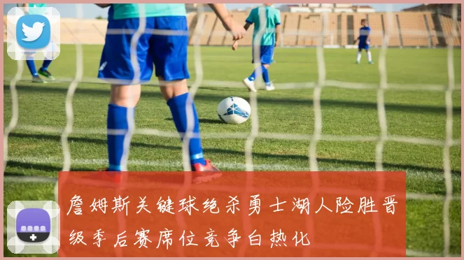 詹姆斯关键球绝杀勇士湖人险胜晋级季后赛席位竞争白热化