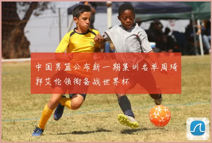 中国男篮公布新一期集训名单周琦郭艾伦领衔备战世界杯