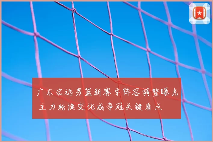 广东宏远男篮新赛季阵容调整曝光 主力轮换变化成争冠关键看点
