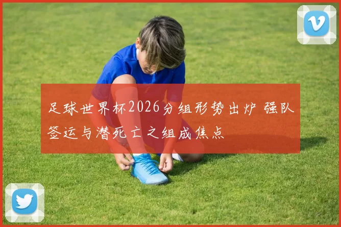 足球世界杯2026分组形势出炉 强队签运与潜死亡之组成焦点