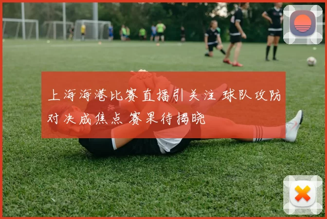 上海海港比赛直播引关注 球队攻防对决成焦点 赛果待揭晓