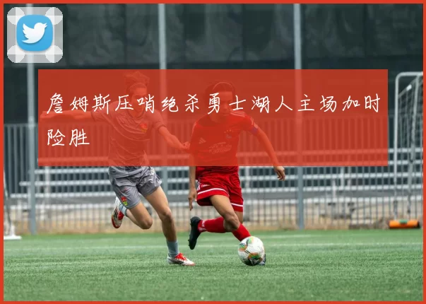 詹姆斯压哨绝杀勇士湖人主场加时险胜