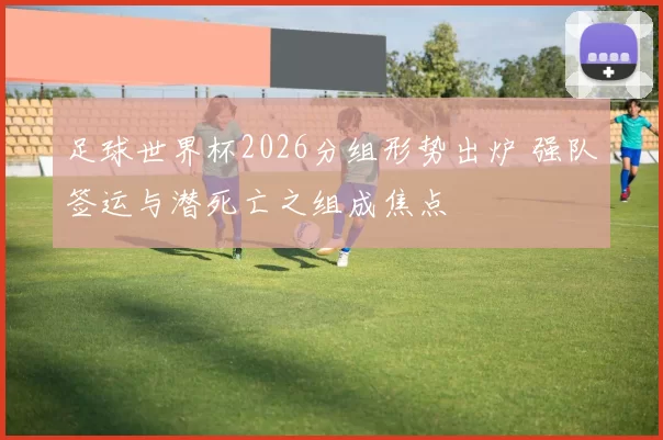 足球世界杯2026分组形势出炉 强队签运与潜死亡之组成焦点