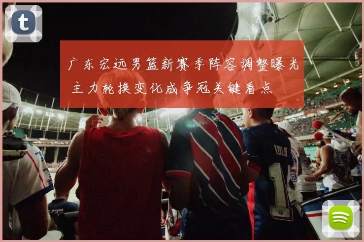 广东宏远男篮新赛季阵容调整曝光 主力轮换变化成争冠关键看点