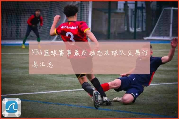NBA篮球赛事最新动态及球队交易信息汇总