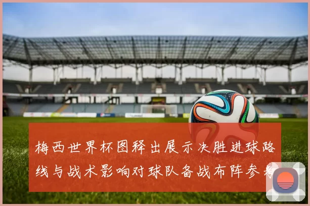 梅西世界杯图释出展示决胜进球路线与战术影响对球队备战布阵参考