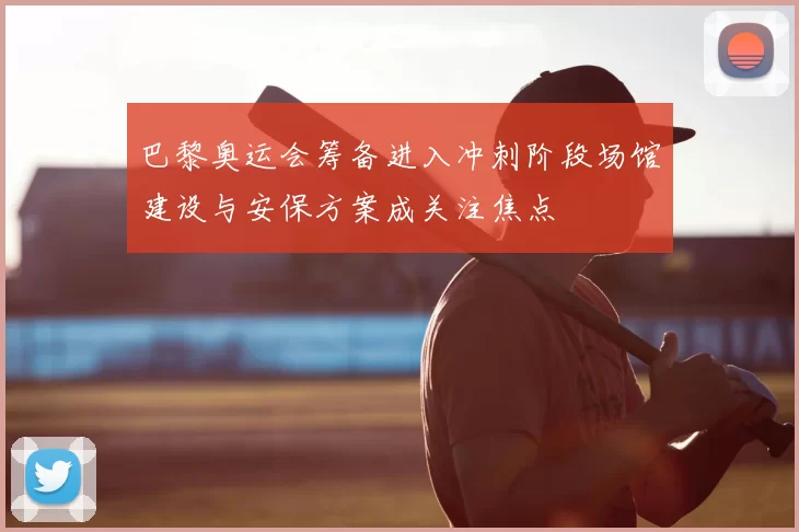 巴黎奥运会筹备进入冲刺阶段场馆建设与安保方案成关注焦点