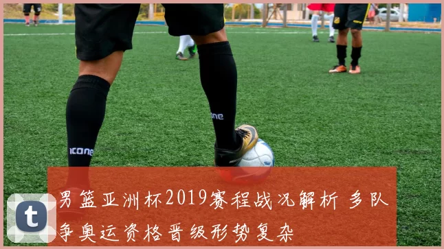 男篮亚洲杯2019赛程战况解析 多队争奥运资格晋级形势复杂