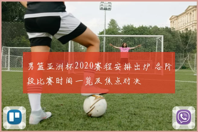 男篮亚洲杯2020赛程安排出炉 各阶段比赛时间一览及焦点对决