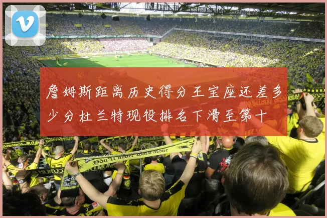 詹姆斯距离历史得分王宝座还差多少分杜兰特现役排名下滑至第十