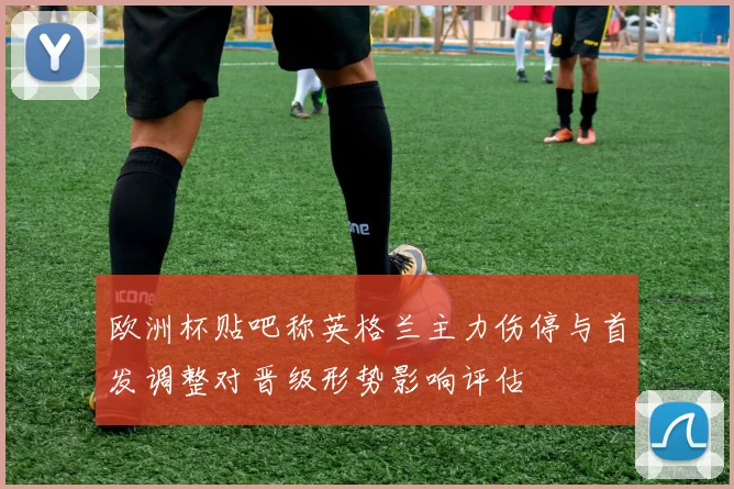 欧洲杯贴吧称英格兰主力伤停与首发调整对晋级形势影响评估