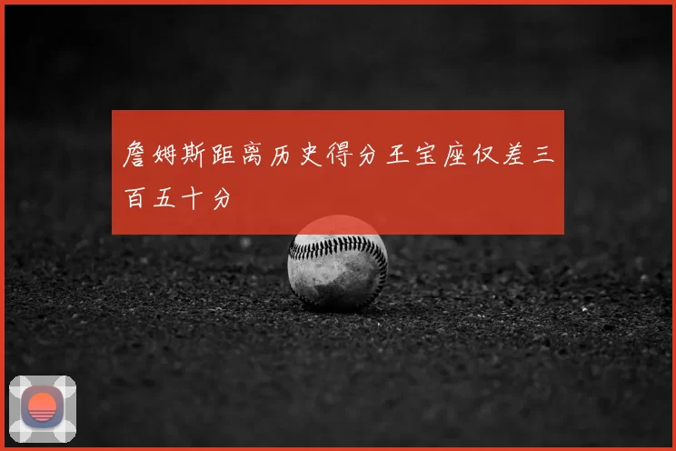 詹姆斯距离历史得分王宝座仅差三百五十分