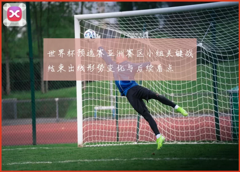 世界杯预选赛亚洲赛区小组关键战结束出线形势变化与后续看点