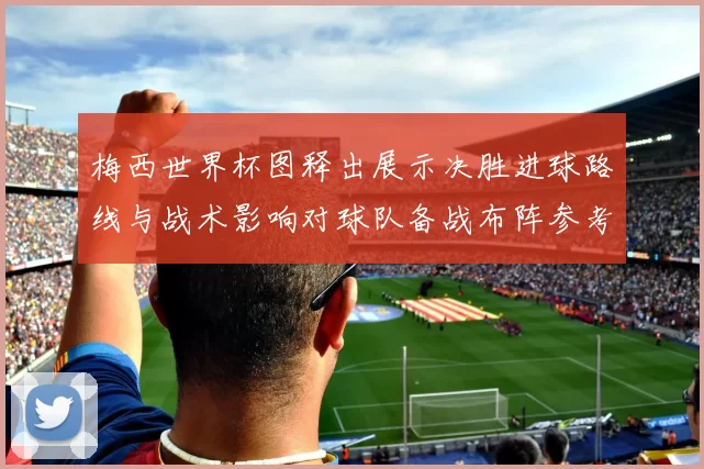 梅西世界杯图释出展示决胜进球路线与战术影响对球队备战布阵参考