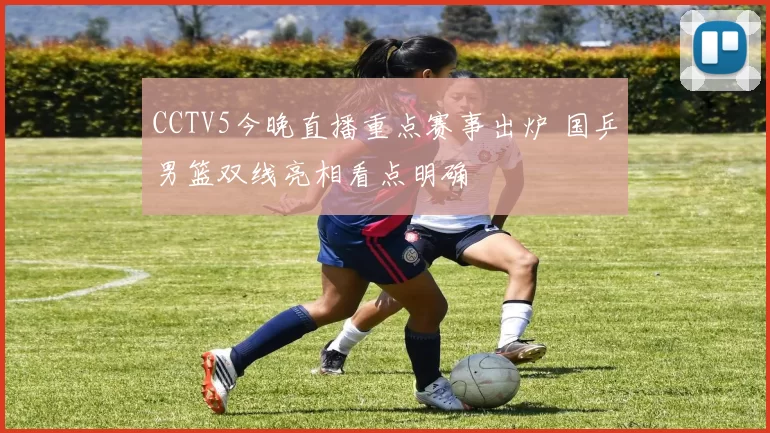 CCTV5今晚直播重点赛事出炉 国乒男篮双线亮相看点明确