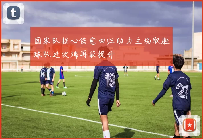 国家队核心伤愈回归助力主场取胜球队进攻端再获提升