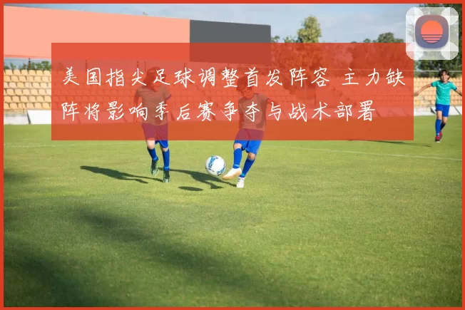 美国指尖足球调整首发阵容 主力缺阵将影响季后赛争夺与战术部署