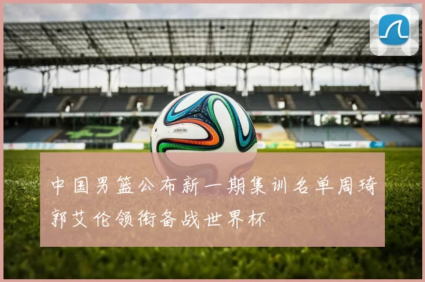 中国男篮公布新一期集训名单周琦郭艾伦领衔备战世界杯