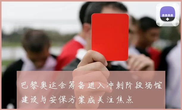 巴黎奥运会筹备进入冲刺阶段场馆建设与安保方案成关注焦点