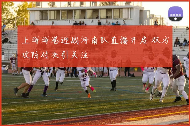 上海海港迎战河南队直播开启 双方攻防对决引关注