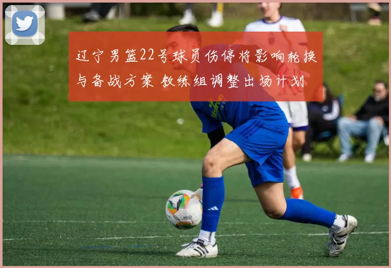 辽宁男篮22号球员伤停将影响轮换与备战方案 教练组调整出场计划