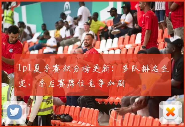 lpl夏季赛积分榜更新：多队排名生变，季后赛席位竞争加剧