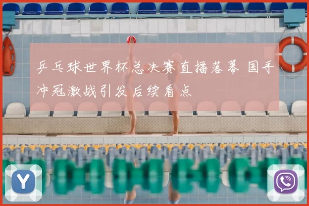 乒乓球世界杯总决赛直播落幕 国手冲冠激战引发后续看点