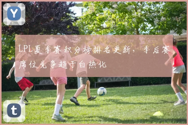 LPL夏季赛积分榜排名更新，季后赛席位竞争趋于白热化