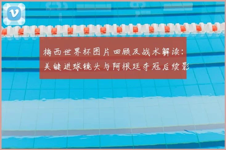 梅西世界杯图片回顾及战术解读：关键进球镜头与阿根廷夺冠后续影响